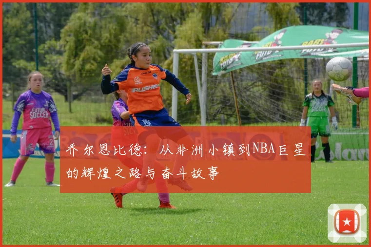 乔尔恩比德：从非洲小镇到NBA巨星的辉煌之路与奋斗故事