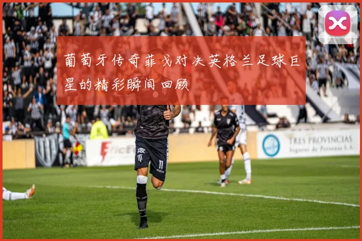 葡萄牙传奇菲戈对决英格兰足球巨星的精彩瞬间回顾