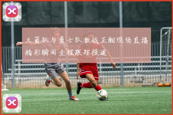 火箭队与勇士队激战正酣现场直播精彩瞬间全程跟踪报道