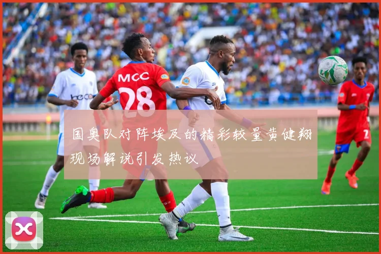 国奥队对阵埃及的精彩较量黄健翔现场解说引发热议