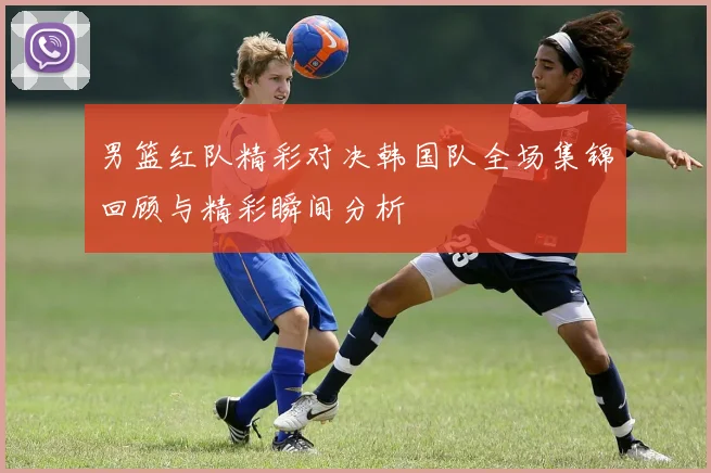 男篮红队精彩对决韩国队全场集锦回顾与精彩瞬间分析