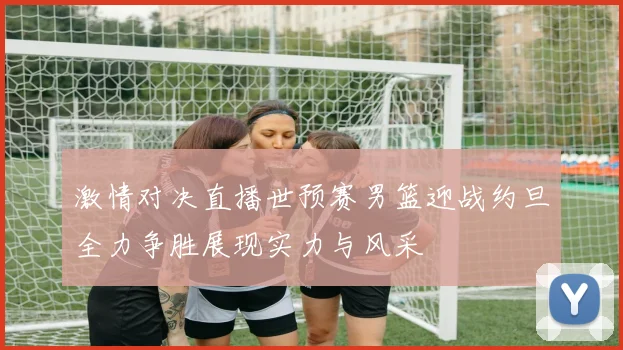 激情对决直播世预赛男篮迎战约旦全力争胜展现实力与风采