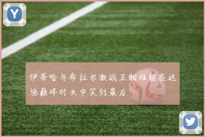 伊蒂哈与希拉尔激战正酣谁能在这场巅峰对决中笑到最后