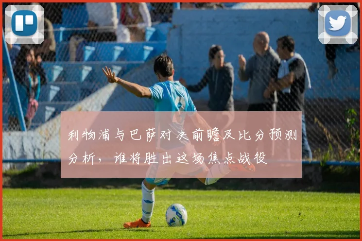 利物浦与巴萨对决前瞻及比分预测分析，谁将胜出这场焦点战役