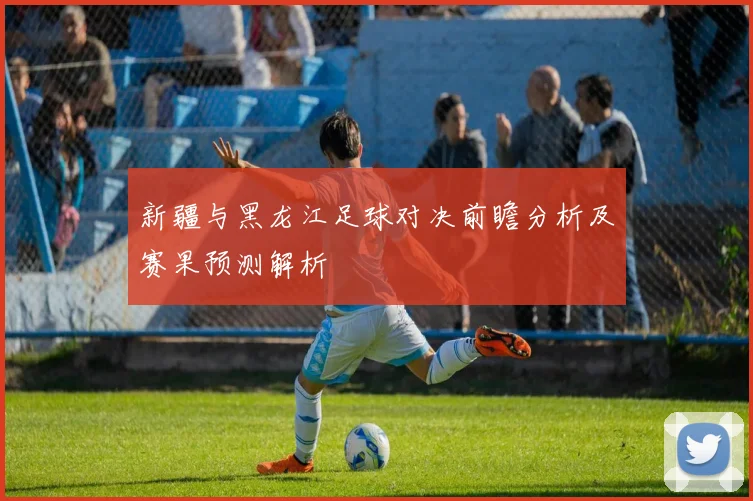 新疆与黑龙江足球对决前瞻分析及赛果预测解析