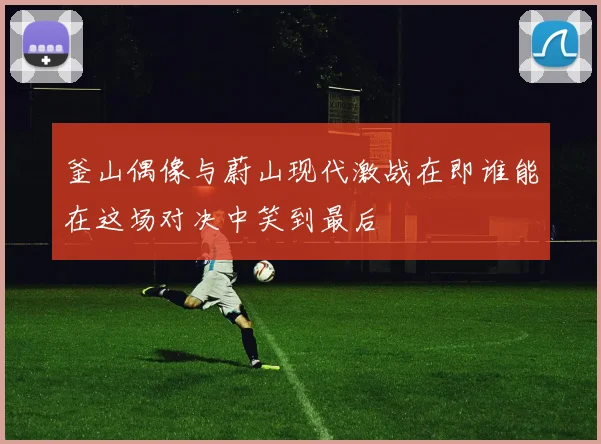 釜山偶像与蔚山现代激战在即谁能在这场对决中笑到最后