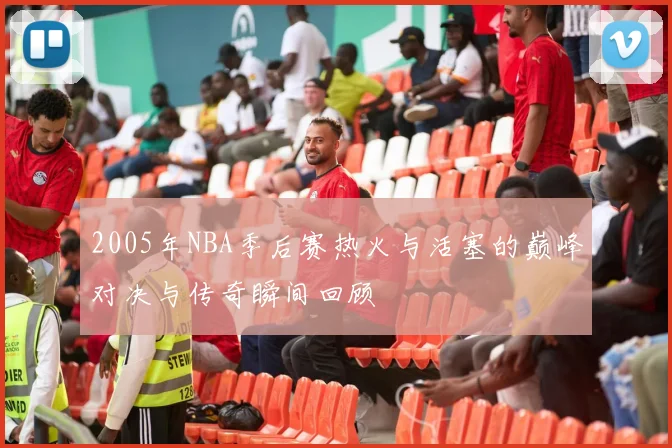 2005年NBA季后赛热火与活塞的巅峰对决与传奇瞬间回顾