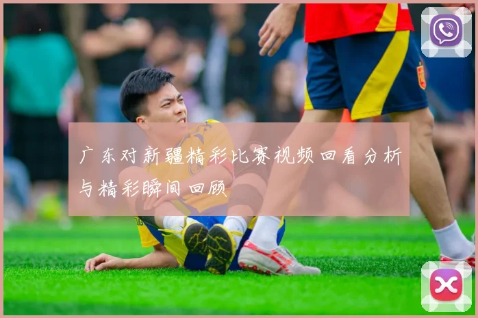 广东对新疆精彩比赛视频回看分析与精彩瞬间回顾