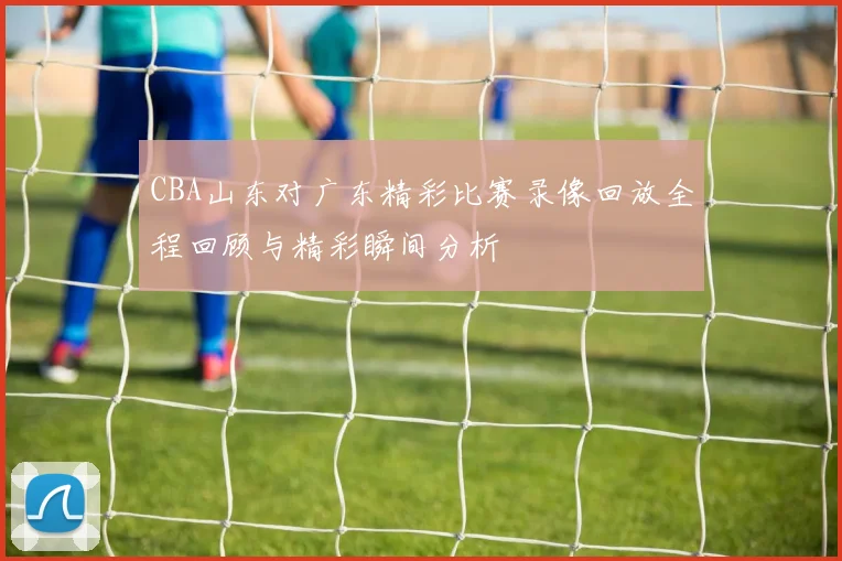 CBA山东对广东精彩比赛录像回放全程回顾与精彩瞬间分析