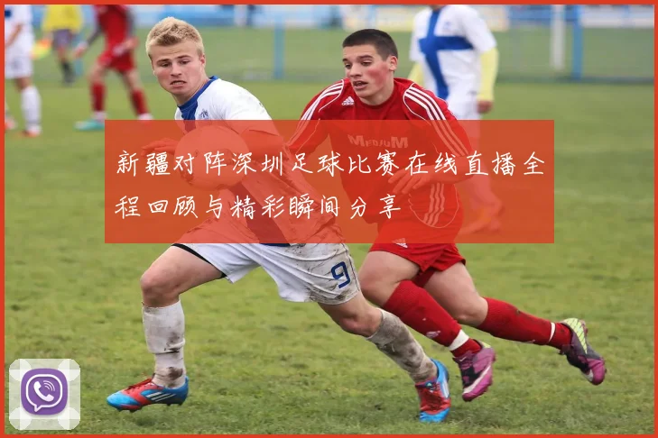 新疆对阵深圳足球比赛在线直播全程回顾与精彩瞬间分享