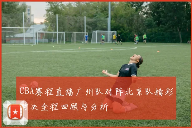 CBA赛程直播广州队对阵北京队精彩对决全程回顾与分析