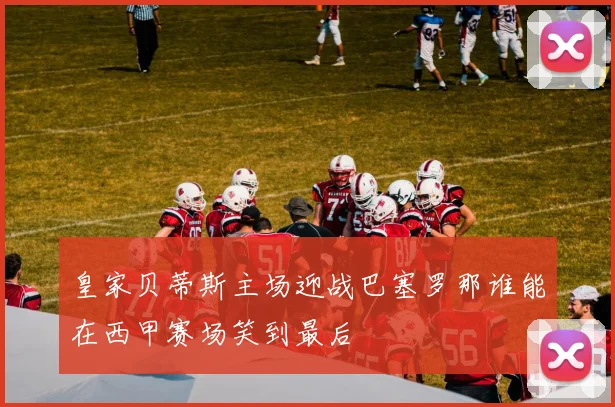 皇家贝蒂斯主场迎战巴塞罗那谁能在西甲赛场笑到最后