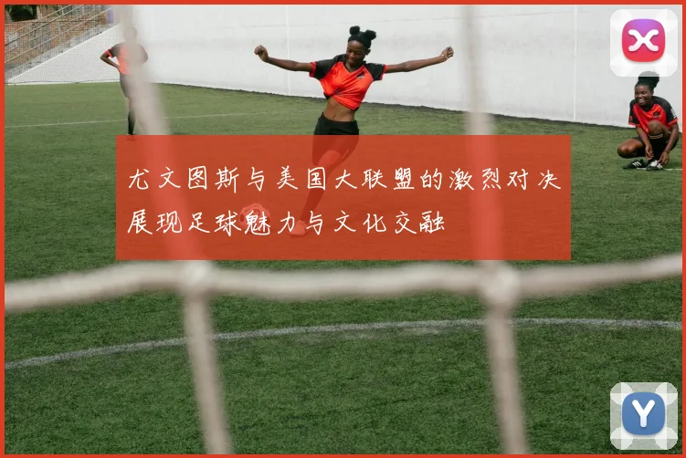 尤文图斯与美国大联盟的激烈对决展现足球魅力与文化交融