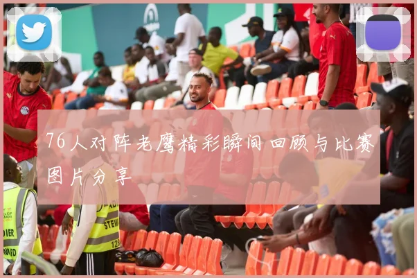 76人对阵老鹰精彩瞬间回顾与比赛图片分享