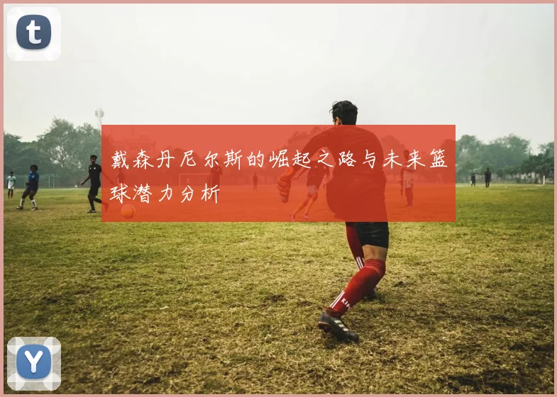 戴森丹尼尔斯的崛起之路与未来篮球潜力分析