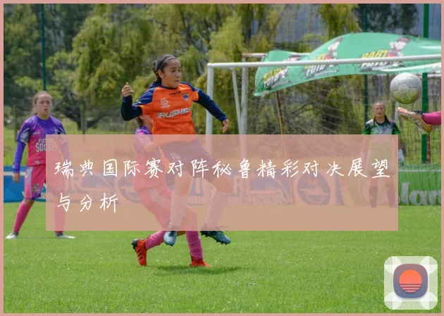 瑞典国际赛对阵秘鲁精彩对决展望与分析