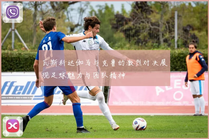 瓦斯科达伽马与克鲁的激烈对决展现足球魅力与团队精神