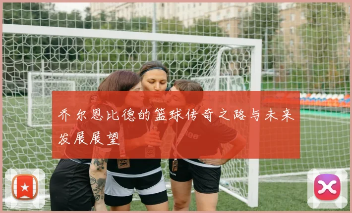 乔尔恩比德的篮球传奇之路与未来发展展望