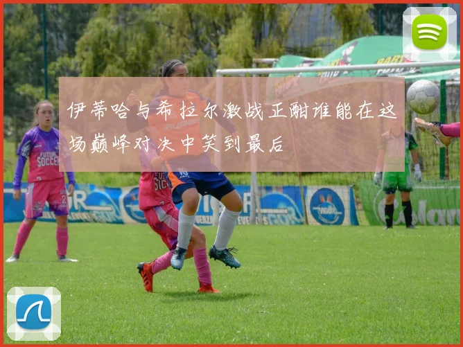 伊蒂哈与希拉尔激战正酣谁能在这场巅峰对决中笑到最后