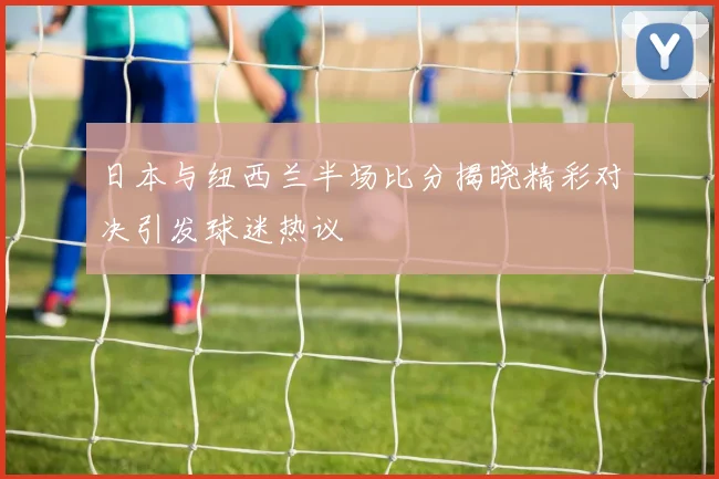 日本与纽西兰半场比分揭晓精彩对决引发球迷热议