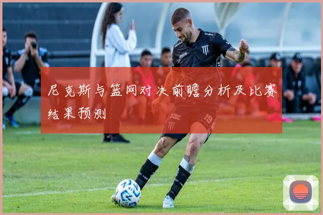 尼克斯与篮网对决前瞻分析及比赛结果预测