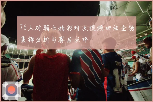 76人对骑士精彩对决视频回放全场集锦分析与赛后点评